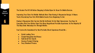 Mobile
Optimizati
on
6
The Greater Part Of All Online Shopping Is Relied Upon To Occur On Mobile Devices.
Improving Your Store For Mobile Methods More Than Having A Responsive Design. It Means
You're Structuring Your Site With Mobile Guests From Beginning To End.
Having A Responsive Site Can Just Not Be Sufficient To Get High Conversions. You Have To
Guarantee That Your Online Store Site Gives Magnificent Portable Experience As The Majority Of
The Buys Done Nowadays Are Through Mobile.
Few Factors Be Considered For Best Portable Client Experience Would Be –
● Quick Loading Time
● Simple Navigation And Menus
● Optimized Site Search
● Concise Product Filtering
● Easy Checkout Process
 