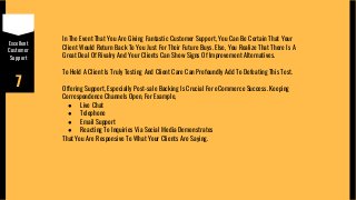 Excellent
Customer
Support
7
In The Event That You Are Giving Fantastic Customer Support, You Can Be Certain That Your
Client Would Return Back To You Just For Their Future Buys. Else, You Realize That There Is A
Great Deal Of Rivalry And Your Clients Can Show Signs Of Improvement Alternatives.
To Hold A Client Is Truly Testing And Client Care Can Profoundly Add To Defeating This Test.
Offering Support, Especially Post-sale Backing Is Crucial For eCommerce Success. Keeping
Correspondence Channels Open, For Example,
● Live Chat
● Telephone
● Email Support
● Reacting To Inquiries Via Social Media Demonstrates
That You Are Responsive To What Your Clients Are Saying.
 