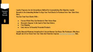 Customer
Loyalty
Rewards
8
Loyalty Programs Are An Extraordinary Method For Accomplishing This Objective. Loyalty
Rewards Is An Astounding Method To Urge Your Past Clients To Purchase From Your Store Once
More.
You Can Treat Your Clients With –
● Focuses Which They Can Reclaim In Their Future Buys
● Discounts Coupons To Be Used In Their Next Orders
● Free Shipping
● Early Access To Recently Presented Products
Loyalty Rewards Whenever Actualized In A Correct Manner Can Rouse The Purchasers Who Have
Bought Just A Few Times From Your Store And Therefore Improve eCommerce Conversion Rate.
 
