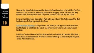 Use Social
Networkin
g
Platforms
10
Showing Your Items On Instagram And Facebook Is In Trend Nowadays. In Spite Of The Fact That,
Individuals Don't Visit Social Networking Platforms For Shopping, Still In The Event That They
Discover Items Which Can Bait Them, They Would Visit Your Store And Buy Those Items.
Instagram Is A Mainstream Stage Where You Can Discover Clients With An Enormous After That
Can Enable You To Showcase Your Online Store.
Utilizing Right Hashtags, Fitting Channels And Posting At The Opportune Time Would Be A
Few Strategies To Sell Effectively Through Social Networking Platforms Like Instagram And
Facebook.
In Addition, You Can Likewise Sell Straightforwardly From Facebook By Launching A Facebook
Store Which Can Be Coordinated With Your Online Store Making It Exceptionally Advantageous
To Deal With The Inventory.
 