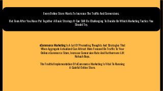 Every Online Store Wants To Increase The Traffic And Conversions.
But Even After You Have Put Together A Basic Strategy It Can Still Be Challenging To Decide On Which Marketing Tactics You
Should Try.
eCommerce Marketing Is A Lot Of Promoting Thoughts And Strategies That
When Aggregate Actualized Can Attract More Focused On Traffic To Your
Online eCommerce Store, Increase Conversion Rate And Furthermore Lift
Rehash Buys.
The Fruitful Implementation Of eCommerce Marketing Is Vital To Running
A Gainful Online Store.
 