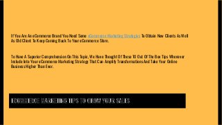 If You Are An eCommerce Brand You Need Some eCommerce Marketing Strategies To Obtain New Clients As Well
As Old Client To Keep Coming Back To Your eCommerce Store.
To Have A Superior Comprehension On This Topic, We Have Thought Of These 10 Out Of The Box Tips Whenever
Include Into Your eCommerce Marketing Strategy That Can Amplify Transformations And Take Your Online
Business Higher Than Ever.
 