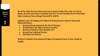 Minimize
Shopping
Cart
2
Not All The Traffic That Your Online Store Gets Proceeds To Make A Buy. There Are Various
Reasons That Can Lead A Guest To Abandon Their Cart. The Cart Surrender Rate Structure Most
Online eCommerce Stores Change Between 60% To 80%.
Individuals Leave The Shopping Cart Without Purchasing May Be A Result Of Underneath
Referenced Reasons-
● Surprising Charges Imposed At The Time Of Checkout
● The Monotonous And Tedious Checkout Procedure
● Discovered A Superior Value Somewhere Else
● Stressed Over Installment Security
● Installment Gets Declined
We Need To Eliminate These Reasons By Making The Checkout Process As User-Friendly As
Possible.
 