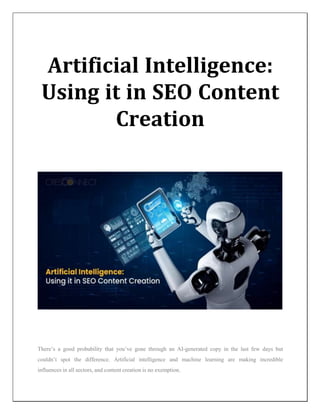 Artificial Intelligence:
Using it in SEO Content
Creation
There’s a good probability that you’ve gone through an AI-generated copy in the last few days but
couldn’t spot the difference. Artificial intelligence and machine learning are making incredible
influences in all sectors, and content creation is no exemption.
 