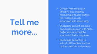 Tell me
more...
• Content marketing is an
effective way of gently
promoting products without
the hard sell usually
associated with advertising
• Shoppable content can drive
conversions as seen with Net a
Porter who launched the
successful Porter magazine
• Encourage customers to
submit UGC content such as
recipes, tutorials and reviews
 