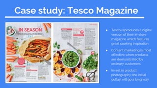 Case study: Tesco Magazine
● Tesco reproduces a digital
version of their in-store
magazine which features
great cooking inspiration
● Content marketing is most
effective when products
are demonstrated by
ordinary customers
● Invest in product
photography; the initial
outlay will go a long way
 