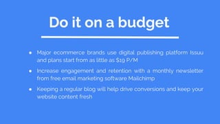 Do it on a budget
● Major ecommerce brands use digital publishing platform Issuu
and plans start from as little as $19 P/M
● Increase engagement and retention with a monthly newsletter
from free email marketing software Mailchimp
● Keeping a regular blog will help drive conversions and keep your
website content fresh
 