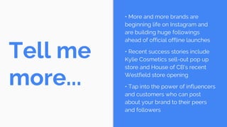 Tell me
more...
• More and more brands are
beginning life on Instagram and
are building huge followings
ahead of official offline launches
• Recent success stories include
Kylie Cosmetics sell-out pop up
store and House of CB’s recent
Westfield store opening
• Tap into the power of influencers
and customers who can post
about your brand to their peers
and followers
 