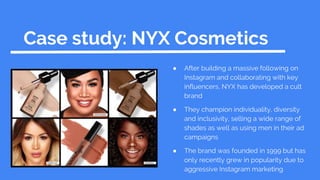 Case study: NYX Cosmetics
● After building a massive following on
Instagram and collaborating with key
influencers, NYX has developed a cult
brand
● They champion individuality, diversity
and inclusivity, selling a wide range of
shades as well as using men in their ad
campaigns
● The brand was founded in 1999 but has
only recently grew in popularity due to
aggressive Instagram marketing
 