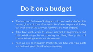 Do it on a budget
● The hard and fast rule of Instagram is to post well and often; this
means glossy pictures (free tools like Canva helps) and finding
out what time of the day your followers are most engaged
● Take time each week to source relevant Instagrammers and
build relationships by commenting and liking their posts - of
course following them is a no-brainer too
● Keep an eye on Instagram Insights to see how well your posts
are performing and tweak where necessary
 