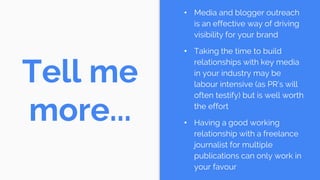 Tell me
more...
• Media and blogger outreach
is an effective way of driving
visibility for your brand
• Taking the time to build
relationships with key media
in your industry may be
labour intensive (as PR’s will
often testify) but is well worth
the effort
• Having a good working
relationship with a freelance
journalist for multiple
publications can only work in
your favour
 