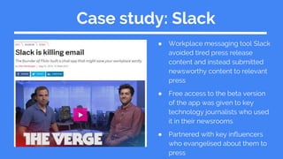 Case study: Slack
● Workplace messaging tool Slack
avoided tired press release
content and instead submitted
newsworthy content to relevant
press
● Free access to the beta version
of the app was given to key
technology journalists who used
it in their newsrooms
● Partnered with key influencers
who evangelised about them to
press
 