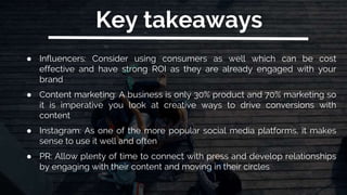 Key takeaways
● Influencers: Consider using consumers as well which can be cost
effective and have strong ROI as they are already engaged with your
brand
● Content marketing: A business is only 30% product and 70% marketing so
it is imperative you look at creative ways to drive conversions with
content
● Instagram: As one of the more popular social media platforms, it makes
sense to use it well and often
● PR: Allow plenty of time to connect with press and develop relationships
by engaging with their content and moving in their circles
 