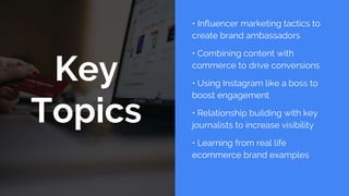 Key
Topics
• Influencer marketing tactics to
create brand ambassadors
• Combining content with
commerce to drive conversions
• Using Instagram like a boss to
boost engagement
• Relationship building with key
journalists to increase visibility
• Learning from real life
ecommerce brand examples
 
