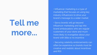 Tell me
more...
• Influencer marketing is a type of
marketing that focuses on using key
industry influencers to drive your
brand’s message to a wider market
• Savvy brands will go beyond
influencer marketing and tap into
brand ambassadors who are regular
customers of your store and much
more likely to evangelise about your
brand with little or no incentive
• Securing celebrity endorsements can
often be expensive so brands must be
creative and realistic about incentives
and ROI
 