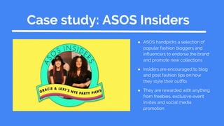 Case study: ASOS Insiders
● ASOS handpicks a selection of
popular fashion bloggers and
influencers to endorse the brand
and promote new collections
● Insiders are encouraged to blog
and post fashion tips on how
they style their outfits
● They are rewarded with anything
from freebies, exclusive event
invites and social media
promotion
 