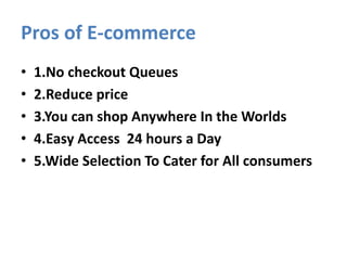 Pros of E-commerce
• 1.No checkout Queues
• 2.Reduce price
• 3.You can shop Anywhere In the Worlds
• 4.Easy Access 24 hours a Day
• 5.Wide Selection To Cater for All consumers
 