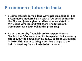 E-commerce future in India
• E-commerce has come a long way since its inception. The
E-Commerce industry began with a few small companies
like Flip kart (now a giant) and has now escalated to
MNC’s like Amazon and Wal-Mart. The future of E-
Commerce has never looked this promising.
• As per a report by financial services expert Morgan
Stanley, the E-Commerce sector is expected to increase by
about 1200% to $200Billion by 2026., up from $15 million
in 2016. This is sure to bring a positive change to the
industry waiting for a miracle to turn around.
 