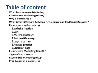 Table of content
• What is ecommerce Marketing.
• E-commerce Marketing History
• Why e-commerce ?
• What is the difference Between E-commerce and traditional Business?
• E-commerce website setup
1.Website creation
2.Cart
3.Merchant account
4.Payment Gateways
5.Logistic partner
6.Related product
7.Checkout page
• E-commerce Marketing Benefit?
• Types of E-commerce
• Ecommerce Marketing setup
• Pros & cons of e-commerce
 