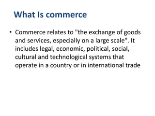 What Is commerce
• Commerce relates to "the exchange of goods
and services, especially on a large scale". It
includes legal, economic, political, social,
cultural and technological systems that
operate in a country or in international trade
 