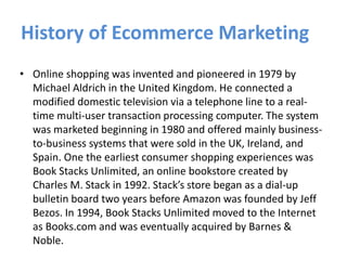 History of Ecommerce Marketing
• Online shopping was invented and pioneered in 1979 by
Michael Aldrich in the United Kingdom. He connected a
modified domestic television via a telephone line to a real-
time multi-user transaction processing computer. The system
was marketed beginning in 1980 and offered mainly business-
to-business systems that were sold in the UK, Ireland, and
Spain. One the earliest consumer shopping experiences was
Book Stacks Unlimited, an online bookstore created by
Charles M. Stack in 1992. Stack’s store began as a dial-up
bulletin board two years before Amazon was founded by Jeff
Bezos. In 1994, Book Stacks Unlimited moved to the Internet
as Books.com and was eventually acquired by Barnes &
Noble.
 
