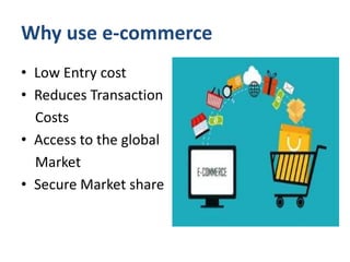 Why use e-commerce
• Low Entry cost
• Reduces Transaction
Costs
• Access to the global
Market
• Secure Market share
 