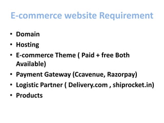 E-commerce website Requirement
• Domain
• Hosting
• E-commerce Theme ( Paid + free Both
Available)
• Payment Gateway (Ccavenue, Razorpay)
• Logistic Partner ( Delivery.com , shiprocket.in)
• Products
 