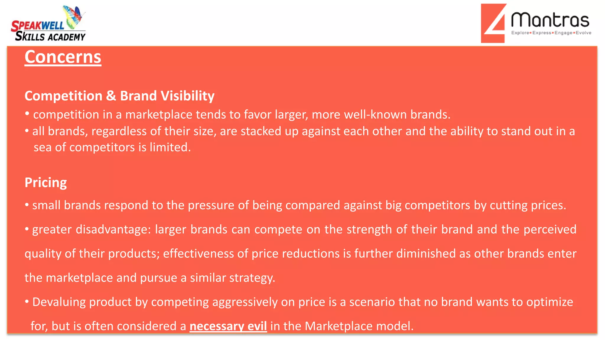 Concerns
Competition & Brand Visibility
• competition in a marketplace tends to favor larger, more well-known brands.
• all brands, regardless of their size, are stacked up against each other and the ability to stand out in a
sea of competitors is limited.
Pricing
• small brands respond to the pressure of being compared against big competitors by cutting prices.
• greater disadvantage: larger brands can compete on the strength of their brand and the perceived
quality of their products; effectiveness of price reductions is further diminished as other brands enter
the marketplace and pursue a similar strategy.
• Devaluing product by competing aggressively on price is a scenario that no brand wants to optimize
for, but is often considered a necessary evil in the Marketplace model.
 