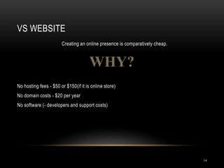 VS WEBSITE
14
Creating an online presence is comparatively cheap.
WHY?
No hosting fees - $50 or $150(if it is online store)
No domain costs - $20 per year
No software (- developers and support costs)
 