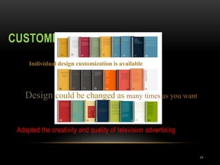 CUSTOMIZABLE DESIGN
19
Adopted the creativity and quality of television advertising
Individual design customization is available
Design could be changed as many times as you want
 