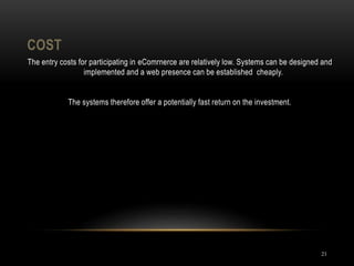 COST
21
The entry costs for participating in eComrnerce are relatively low. Systems can be designed and
implemented and a web presence can be established cheaply.
The systems therefore offer a potentially fast return on the investment.
 