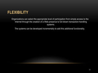 FLEXIBILITY
22
Organizations can select the appropriate level of participation from simple access to the
Internet through the creation of a Web presence to full-blown transaction-handling
systems.
The systems can be developed incrementally to add this additional functionality.
 