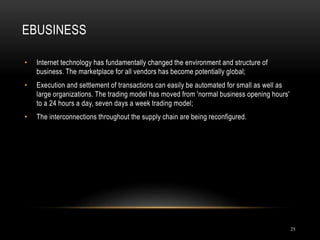 EBUSINESS
25
• Internet technology has fundamentally changed the environment and structure of
business. The marketplace for all vendors has become potentially global;
• Execution and settlement of transactions can easily be automated for small as well as
large organizations. The trading model has moved from 'normal business opening hours'
to a 24 hours a day, seven days a week trading model;
• The interconnections throughout the supply chain are being reconfigured.
 