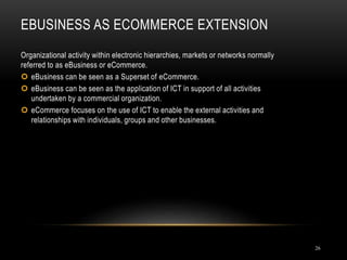 EBUSINESS AS ECOMMERCE EXTENSION
26
Organizational activity within electronic hierarchies, markets or networks normally
referred to as eBusiness or eCommerce.
 eBusiness can be seen as a Superset of eCommerce.
 eBusiness can be seen as the application of ICT in support of all activities
undertaken by a commercial organization.
 eCommerce focuses on the use of ICT to enable the external activities and
relationships with individuals, groups and other businesses.
 