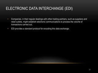 ELECTRONIC DATA INTERCHANGE (EDI)
27
• Companies, in their regular dealings with other trading partners, such as suppliers and
retail outlets, might establish electronic communications to process the volume of
transactions carried out;
• EDI provides a standard protocol for encoding this data exchange;
 
