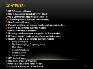 CONTENTS:
31
 US E-Commerce Market;
 U.S. E-Commerce Market (2012-15) Chart;
 US E-Commerce Shopping Data (2011-13);
 Shift from physical stores to online stores;
 New Business Models;
 Planned purchases vs Impulse purchases business models;
 Survived eCommerce business models;
 New E-Commerce businesses;
 Not many new businesses are applied for Mass Market;
 UI features enrich customer experience and drive sales;
 Recent Trends in E-Commerce Business models
• Social Commerce;
• The Group buying / Couponing space;
• Flesh Sales;
• Recommendations;
• Personalization;
• Customization;
 C2C MarketPlaces
 C2C MarketPlaces Difficulties;
 Online Brands. Online Retail Models;
 Start-ups examples of Online Brands.
 