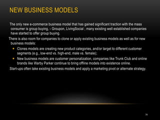NEW BUSINESS MODELS
36
The only new e-commerce business model that has gained significant traction with the mass
consumer is group buying, - Groupon, LivingSocial ; many existing well established companies
have started to offer group buying.
There is also room for companies to clone or apply existing business models as well as for new
business models:
 Clones models are creating new product categories, and/or target to different customer
segments (e.g., low-end vs. high-end, male vs. female);
 New business models are customer personalization, companies like Trunk Club and online
brands like Warby Parker continue to bring offline models into existence online.
Start-ups often take existing business models and apply a marketing pivot or alternate strategy.
 