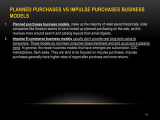 PLANNED PURCHASES VS IMPULSE PURCHASES BUSINESS
MODELS
38
1. Planned purchases business models make up the majority of retail spend historically, older
companies like Amazon seems to have locked up planned purchasing on the web, as this
revolves more around search and catalog layouts than email digests.
2. Impulse E-commerce business models usually don’t provide real long-term value to
consumers. These models do not meet consumer disenchantment and end up as just a passing
trend. In general, the newer business models that have emerged are subscription, C2C
marketplaces, flash sales. They are tend to be focused on impulse purchases. Impulse
purchases generally have higher rates of regret after purchase and more returns.
 