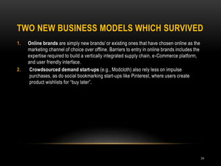 TWO NEW BUSINESS MODELS WHICH SURVIVED
39
1. Online brands are simply new brands/ or existing ones that have chosen online as the
marketing channel of choice over offline. Barriers to entry in online brands includes the
expertise required to build a vertically integrated supply chain, e-Commerce platform,
and user friendly interface.
2. Crowdsourced demand start-ups (e.g., Modcloth) also rely less on impulse
purchases, as do social bookmarking start-ups like Pinterest, where users create
product wishlists for “buy later”.
 