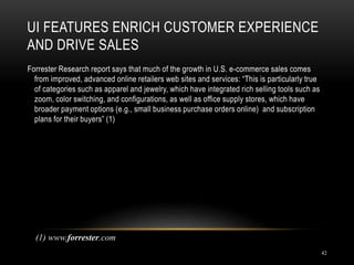 UI FEATURES ENRICH CUSTOMER EXPERIENCE
AND DRIVE SALES
42
Forrester Research report says that much of the growth in U.S. e-commerce sales comes
from improved, advanced online retailers web sites and services: “This is particularly true
of categories such as apparel and jewelry, which have integrated rich selling tools such as
zoom, color switching, and configurations, as well as office supply stores, which have
broader payment options (e.g., small business purchase orders online) and subscription
plans for their buyers” (1)
(1) www.forrester.com
 