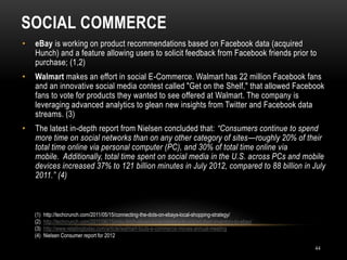 SOCIAL COMMERCE
44
• eBay is working on product recommendations based on Facebook data (acquired
Hunch) and a feature allowing users to solicit feedback from Facebook friends prior to
purchase; (1,2)
• Walmart makes an effort in social E-Commerce. Walmart has 22 million Facebook fans
and an innovative social media contest called "Get on the Shelf," that allowed Facebook
fans to vote for products they wanted to see offered at Walmart. The company is
leveraging advanced analytics to glean new insights from Twitter and Facebook data
streams. (3)
• The latest in-depth report from Nielsen concluded that: “Consumers continue to spend
more time on social networks than on any other category of sites—roughly 20% of their
total time online via personal computer (PC), and 30% of total time online via
mobile. Additionally, total time spent on social media in the U.S. across PCs and mobile
devices increased 37% to 121 billion minutes in July 2012, compared to 88 billion in July
2011.” (4)
(1) http://techcrunch.com/2011/05/15/connecting-the-dots-on-ebays-local-shopping-strategy/
(2) http://techcrunch.com/2011/06/15/milo-fetch-allows-local-retailers-to-upload-their-inventory-to-ebay/
(3) http://www.retailingtoday.com/article/walmart-touts-e-commerce-moves-annual-meeting
(4) Nielsen Consumer report for 2012
 