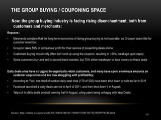 THE GROUP BUYING / COUPONING SPACE
45
Now, the group buying industry is facing rising disenchantment, both from
customers and merchants:
Reasons -
• Merchants complain that the long-term economics of doing group buying is not favorable, as Groupon does little for
customer retention;
• Groupon takes 50% of companies’ profit for their service of presenting deals online;
• Customers buying impulsively often don’t end up using the coupons, resulting in ~20% breakage upon expiry;
• Some customers buy and sell in second-hand markets, but 75% either breakeven or lose money on these deals
Daily deals sites have struggled to organically retain customers, and many have spent enormous amounts on
customer acquisition and are now struggling with profitability:
• According to Yipit, one-third of tracked daily-deal sites (170 of 530) have been shut down or sold so far in 2011
• Facebook launched a daily deals service in April of 2011, and then shut down it in August;
• Yelp cut its daily deals product team by half in August, citing users being unhappy with Yelp Deals;
Source: http://online.wsj.com/article/SB10001424053111904491704576575233025971542.html
 