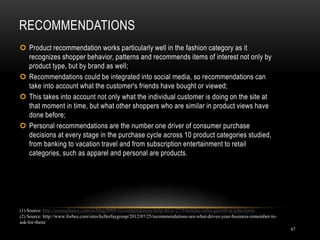 RECOMMENDATIONS
47
 Product recommendation works particularly well in the fashion category as it
recognizes shopper behavior, patterns and recommends items of interest not only by
product type, but by brand as well;
 Recommendations could be integrated into social media, so recommendations can
take into account what the customer's friends have bought or viewed;
 This takes into account not only what the individual customer is doing on the site at
that moment in time, but what other shoppers who are similar in product views have
done before;
 Personal recommendations are the number one driver of consumer purchase
decisions at every stage in the purchase cycle across 10 product categories studied,
from banking to vacation travel and from subscription entertainment to retail
categories, such as apparel and personal are products.
(1) Source: http://econsultancy.com/us/blog/8904-recommendations-help-drive-27-9-holiday-sales-growth-at-john-lewis
(2) Source: http://www.forbes.com/sites/kellerfaygroup/2012/07/25/recommendations-are-what-drives-your-business-remember-to-
ask-for-them/
 