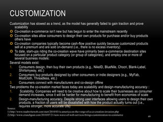 CUSTOMIZATION
49
Customization has slowed as a trend, as the model has generally failed to gain traction and prove
scalability
 Co-creation e-commerce isn’t new but has begun to enter the mainstream recently
 Co-creation sites allow consumers to design their own products for purchase and/or buy products
others have
 Co-creation companies typically become cash-flow positive quickly because customized products
sell at a premium and are sold on-demand (i.e., there is no excess inventory)
 To date, start-ups riding the co-creation wave have primarily been e-commerce destination sites
focused on a particular product category (or group of categories), and employ one or more of
several business models:
Several models exist:
1. Consumers design, then buy their own products (e.g., NikeID, BlueNile, Chocri, Blank-Label,
Shirtsmyway, etc.)
2. Consumers buy products designed by other consumers or indie designers (e.g., MyFab,
ModCloth, Threadless, etc.)
3. Consumers connect with manufacturers and co-design offline
Two problems the co-creation market faces today are scalability and design-manufacturing accuracy :
1. Scalability. Companies will need to be creative about how to scale their businesses as consumer
demand increases, since it will be harder for manufacturing to benefit from economies of scale
2. Design-manufacturing accuracy. Despite strong user interfaces allowing users to design their own
products, a fraction of users will be dissatisfied with how the product actually turns out (i.e.,
requires stronger, more accurate UIs)
Source:
1) http://www.readwriteweb.com/start/2010/03/is-america-on-the-verge-of-a-co-creation-invasion.php
2) http://www.crunchgear.com/2010/07/21/new-wave-of-web-services-brings-customization-to-commerce
 