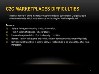 C2C MARKETPLACES DIFFICULTIES
51
Traditional models of online marketplaces (or intermediate solutions like Craigslist) leave
many unmet needs, which many start-ups are tackling but few have perfected.
Reasons:
1) Seller’s time spent uploading product information;
2) Trust in sellers shipping on- time (or at all);
3) Inaccurate representation of product quality / condition;
4) Rentals: Trust in both buyers and sellers, ease of working with insurance companies;
5) Services: safety and trust in sellers, ability of relationships to be taken offline after initial
transaction.
 