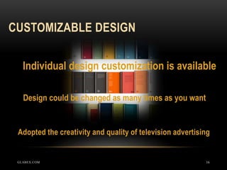 CUSTOMIZABLE DESIGN
16
Adopted the creativity and quality of television advertising
Individual design customization is available
Design could be changed as many times as you want
GLABEX.COM
 