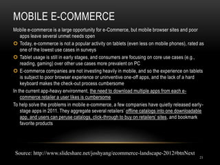 MOBILE E-COMMERCE
21
Mobile e-commerce is a large opportunity for e-Commerce, but mobile browser sites and poor
apps leave several unmet needs open
 Today, e-commerce is not a popular activity on tablets (even less on mobile phones), rated as
one of the lowest use cases in surveys
 Tablet usage is still in early stages, and consumers are focusing on core use cases (e.g.,
reading, gaming) over other use cases more prevalent on PC
 E-commerce companies are not investing heavily in mobile, and so the experience on tablets
is subject to poor browser experience or uninventive one-off apps, and the lack of a hard
keyboard makes the check-out process cumbersome
In the current app-heavy environment, the need to download multiple apps from each e-
commerce retailer a user likes is cumbersome
To help solve the problems in mobile e-commerce, a few companies have quietly released early-
stage apps in 2011. They aggregate several retailers’ offline catalogs into one downloadable
app, and users can peruse catalogs, click-through to buy on retailers’ sites, and bookmark
favorite products
Source: http://www.slideshare.net/joshyang/ecommerce-landscape-2012#btnNext
 