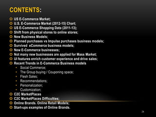 CONTENTS:
28
 US E-Commerce Market;
 U.S. E-Commerce Market (2012-15) Chart;
 US E-Commerce Shopping Data (2011-13);
 Shift from physical stores to online stores;
 New Business Models;
 Planned purchases vs Impulse purchases business models;
 Survived eCommerce business models;
 New E-Commerce businesses;
 Not many new businesses are applied for Mass Market;
 UI features enrich customer experience and drive sales;
 Recent Trends in E-Commerce Business models
• Social Commerce;
• The Group buying / Couponing space;
• Flesh Sales;
• Recommendations;
• Personalization;
• Customization;
 C2C MarketPlaces
 C2C MarketPlaces Difficulties;
 Online Brands. Online Retail Models;
 Start-ups examples of Online Brands.
 