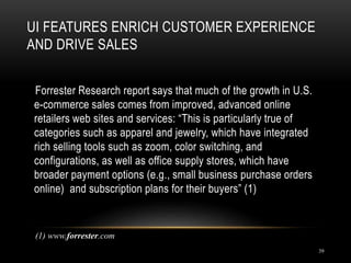 UI FEATURES ENRICH CUSTOMER EXPERIENCE
AND DRIVE SALES
39
Forrester Research report says that much of the growth in U.S.
e-commerce sales comes from improved, advanced online
retailers web sites and services: “This is particularly true of
categories such as apparel and jewelry, which have integrated
rich selling tools such as zoom, color switching, and
configurations, as well as office supply stores, which have
broader payment options (e.g., small business purchase orders
online) and subscription plans for their buyers” (1)
(1) www.forrester.com
 