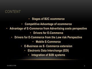 CONTENT
4
• Stages of B2C ecommerce
• Competitive Advantage of ecommerce
• Advantage of E-Commerce from Advertising costs perspective
• Drivers for E-Commerce
• Drivers for E-Commerce from the Low risk Perspective
• Mobile E-Commerce
• E-Business as E- Commerce extension
• Electronic Data Interchange (EDI)
• Integration of B2B systems
GLABEX.COM
 